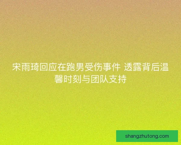 宋雨琦回应在跑男受伤事件 透露背后温馨时刻与团队支持