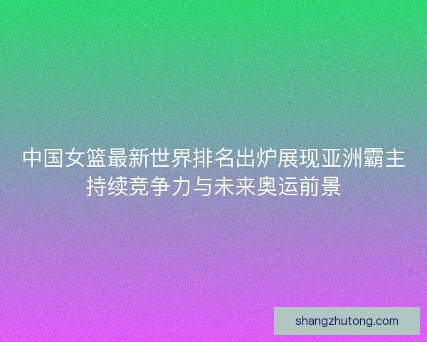 中国女篮最新世界排名出炉展现亚洲霸主持续竞争力与未来奥运前景