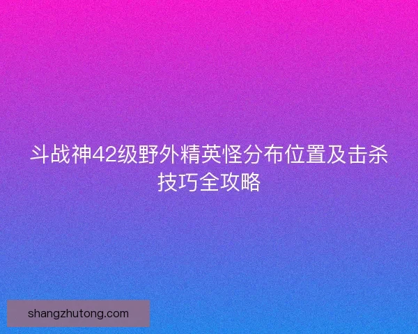 斗战神42级野外精英怪分布位置及击杀技巧全攻略
