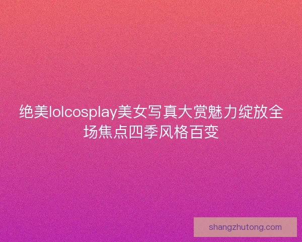 绝美lolcosplay美女写真大赏魅力绽放全场焦点四季风格百变