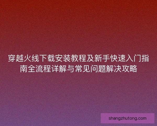 穿越火线下载安装教程及新手快速入门指南全流程详解与常见问题解决攻略