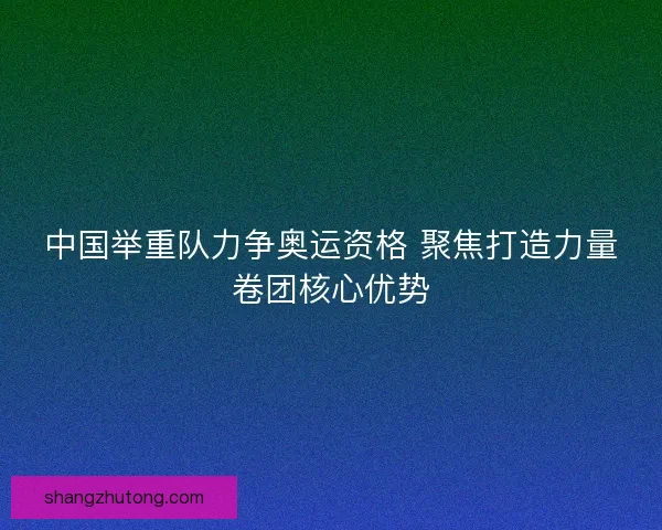 中国举重队力争奥运资格 聚焦打造力量卷团核心优势