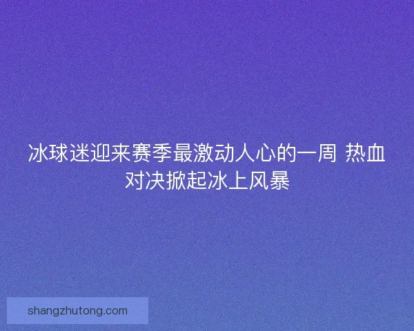 冰球迷迎来赛季最激动人心的一周 热血对决掀起冰上风暴