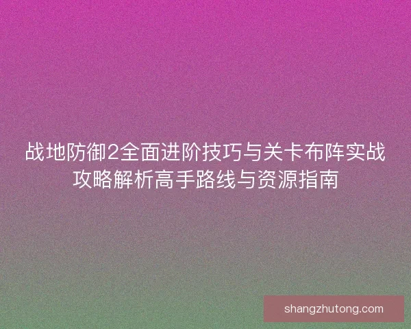 战地防御2全面进阶技巧与关卡布阵实战攻略解析高手路线与资源指南