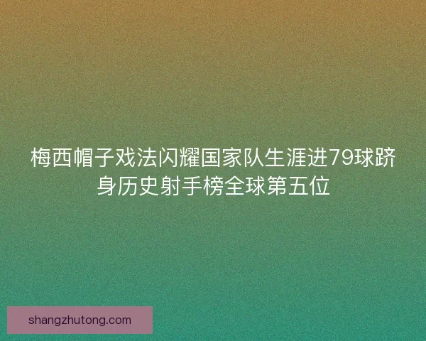 梅西帽子戏法闪耀国家队生涯进79球跻身历史射手榜全球第五位