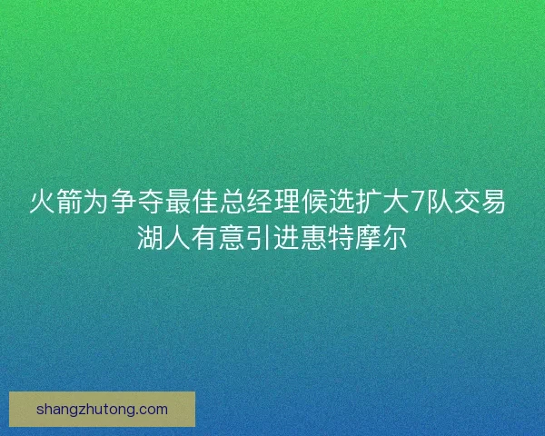 火箭为争夺最佳总经理候选扩大7队交易 湖人有意引进惠特摩尔