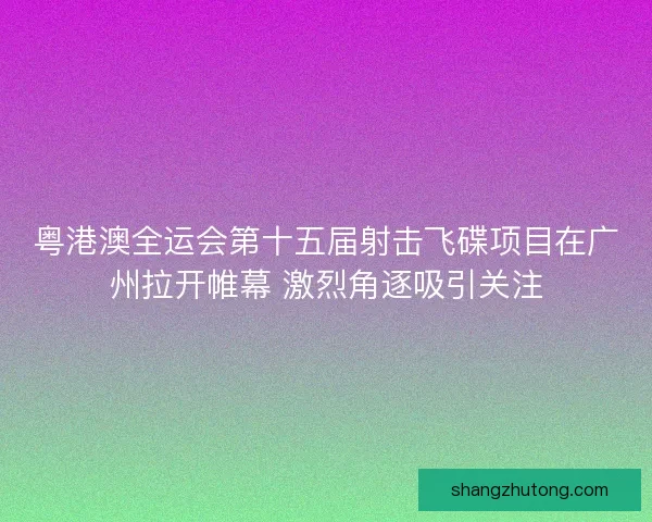 粤港澳全运会第十五届射击飞碟项目在广州拉开帷幕 激烈角逐吸引关注