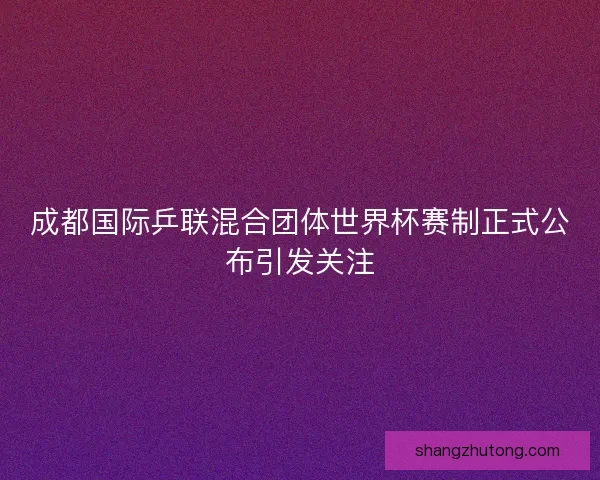 成都国际乒联混合团体世界杯赛制正式公布引发关注